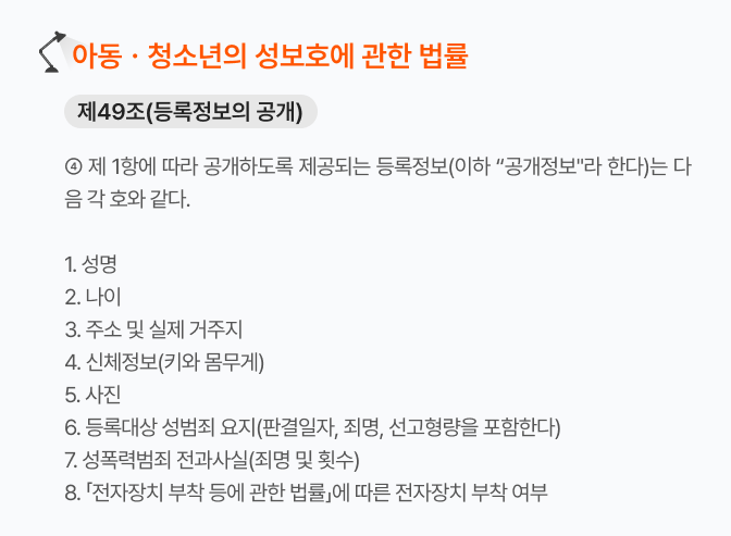아청법_제49조제4항
이미지 설명: 제1항에 따라 공개하도록 제공되는 등록정보는 성명, 나이, 주소 및 실제거주지, 신체정보, 사진, 등록대상 성범죄 요지, 성폭력범죄 전과사실, 전자장치 부착 여부이다.