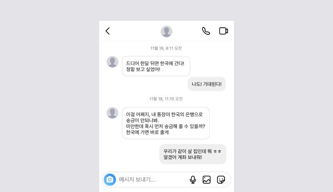 *대화내용
상단 시간 표시 / 11월 18, 8:11 오전
드디어 한달 뒤면 한국에 간다! 정말 보고 싶었어!
나도! 기대된다!
상단 시간 표시 / 11월 18, 11:15 오전
이걸 어쩌지, 내 통장이 한국의 은행으로 송금이 안되나봐. 미안한데 혹시 먼저 송금해 줄 수 있을까? 한국에 가면 바로 줄게
우리가 같이 살 집인데 뭐 ㅎㅎ 알겠어 계좌 보내줘!