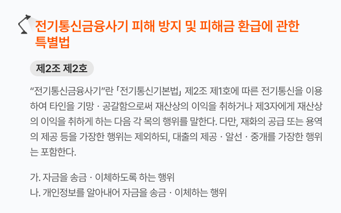 전기통신금융사기 피해 방지 및 피해금 환급에 관한 특별법
제2조 제2호
“전기통신금융사기”란 「전기통신기본법」 제2조 제1호에 따른 전기통신을 이용하여 타인을 기망ㆍ공갈함으로써 재산상의 이익을 취하거나 제3자에게 재산상의 이익을 취하게 하는 다음 각 목의 행위를 말한다. 다만, 재화의 공급 또는 용역의 제공 등을 가장한 행위는 제외하되, 대출의 제공ㆍ알선ㆍ중개를 가장한 행위는 포함한다.
가. 자금을 송금ㆍ이체하도록 하는 행위
나. 개인정보를 알아내어 자금을 송금ㆍ이체하는 행위