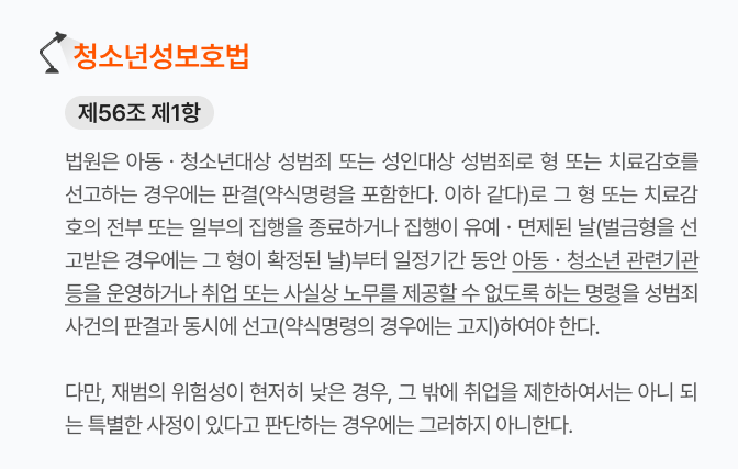 청소년성보호법_제56조제1항
법원은 아동·청소년 대상 성범죄 또는 성인 대상 성범죄로 형 또는 치료감호를 선고하는 경우에는 일정 기간 동안 아동·청소년 관련 기관 등을 운영하거나 취업 또는 사실상 노무를 제공할 수 없도록 하는 명령을 동시에 선고해야 한다.