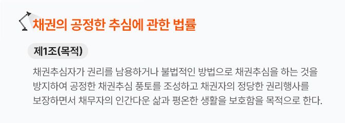 채권의 공정한 추심에 관한 법률 제 1조 채권추심자가 권리를 남용하거나 불법적인 방법으로 채권추심을 하는 것을 방지하여 공정한 채권추심 풍토를 조성하고 채권자의 정당한 권리행사를 보장하면서 채무자의 인간다운 삶과 평온한 생활을 보호함을 목적으로 한다.