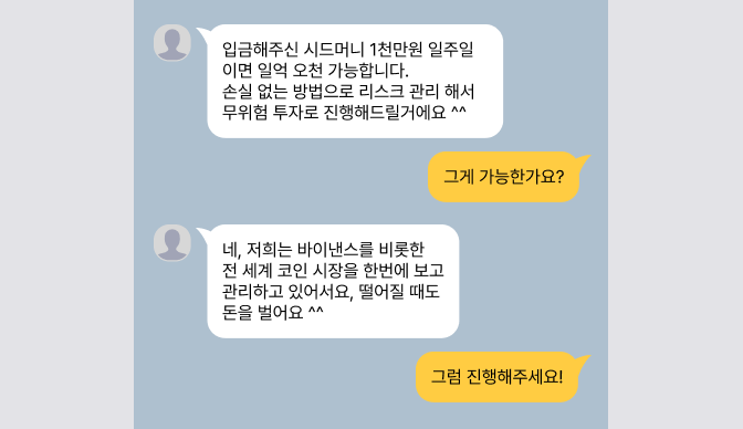 입금해주신 시드머니 1천만원 일주일이면 일억 오천 가능합니다.
손실 없는 방법으로 리스크 관리 해서 무위험 투자로 진행해드릴거에요 ^^
그게 가능한가요?
네, 저희는 바이낸스를 비롯한 전 세계 코인 시장을
한번에 보고 관리하고 있어서요, 떨어질 때도 돈을 벌어요 ^^
그럼 진행해주세요!