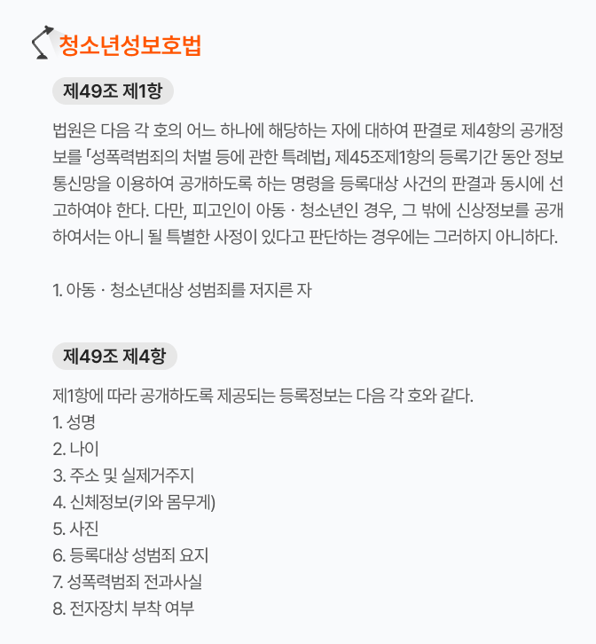 청소년성보호법_제49조제1항 법원은 아동·청소년을 대상으로 성범죄를 저지른 자 등의 신상 정보를 정보통신망을 이용해 공개하도록 하는 명령을 판결과 동시에 선고해야 한다. 청소년성보호법_제49조제4항 제1항에 따라 공개하도록 제공되는 등록정보는 성명, 나이, 주소 및 실제거주지, 신체정보, 사진, 등록대상 성범죄 요지, 성폭력범죄 전과사실, 전자장치 부착 여부이다.