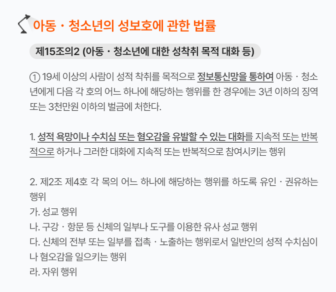 제2호 '제2조 제4호 각 목' 부분에 밑줄과 화살표 치고 아래 칸 내용과 연결

이미지 이름: 아청법_제15조의2.jpg
이미지 설명: 19세 이상의 사람이 성적 착취를 목적으로 정보통신망을 통하여 아동ㆍ청소년에게 다음 각 호의 어느 하나에 해당하는 행위를 한 경우에는 3년 이하의 징역 또는 3천만원 이하의 벌금에 처한다.


제1호 성적 욕망이나 수치심 또는 혐오감을 유발할 수 있는 대화를 지속적 또는 반복적으로 하거나 그러한 대화에 지속적 또는 반복적으로 참여시키는 행위


제2호 성교 행위나 유사 성교 행위 등에 해당하는 행위를 하도록 유인ㆍ권유하는 행위